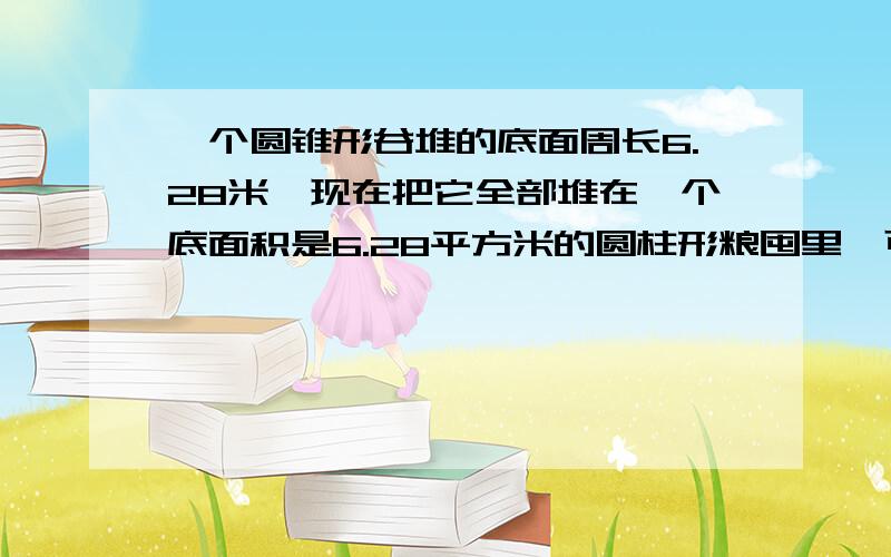 一个圆锥形谷堆的底面周长6.28米,现在把它全部堆在一个底面积是6.28平方米的圆柱形粮囤里,可以堆多