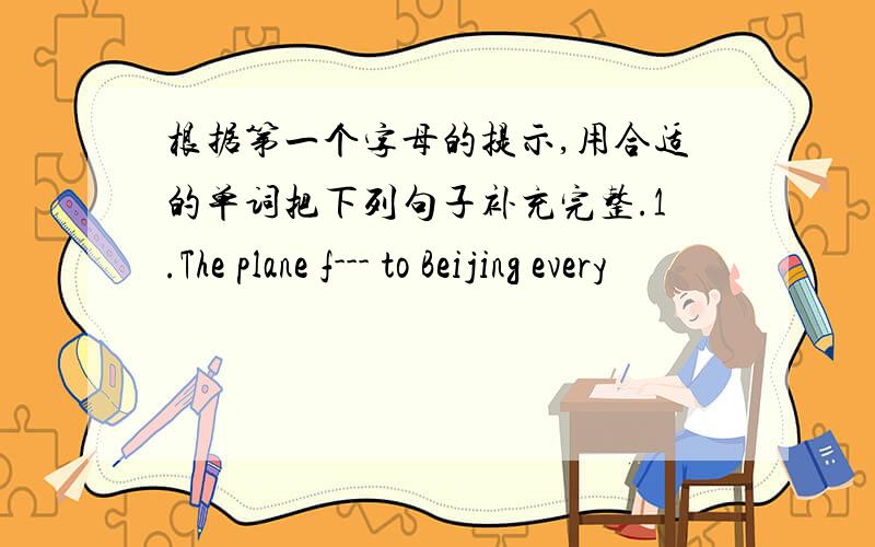 根据第一个字母的提示,用合适的单词把下列句子补充完整.1.The plane f--- to Beijing every