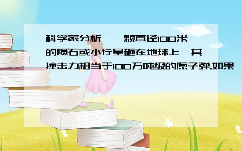 科学家分析,一颗直径100米的陨石或小行星砸在地球上,其撞击力相当于100万吨级的原子弹.如果彗星、小行星靠近地球,我们