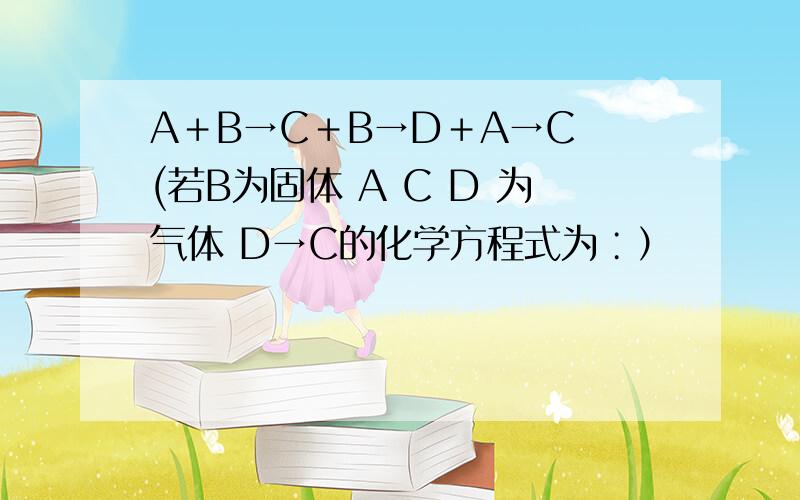 A＋B→C＋B→D＋A→C (若B为固体 A C D 为气体 D→C的化学方程式为∶）