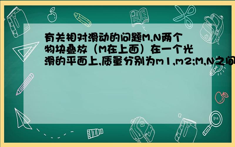 有关相对滑动的问题M,N两个物块叠放（M在上面）在一个光滑的平面上,质量分别为m1,m2;M,N之间的滑动摩擦因数为1,