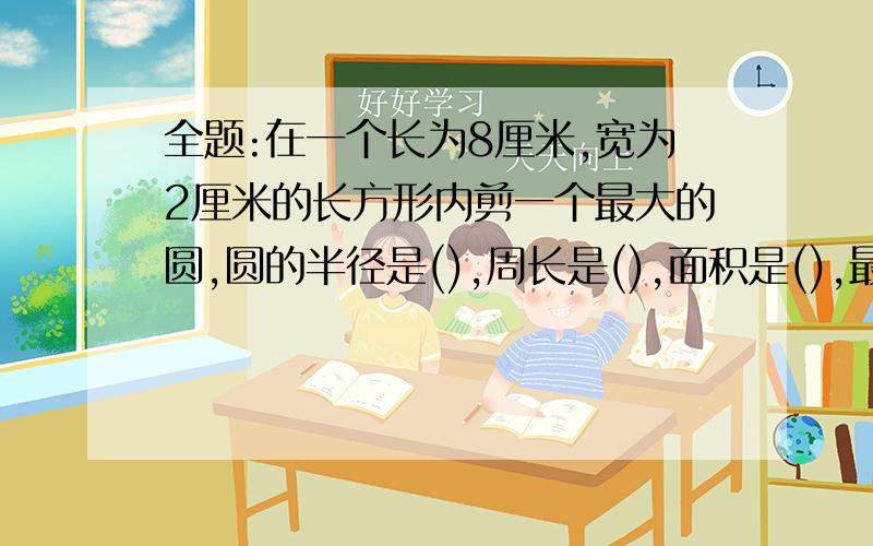 全题:在一个长为8厘米,宽为2厘米的长方形内剪一个最大的圆,圆的半径是(),周长是(),面积是(),最多能剪()个这样的