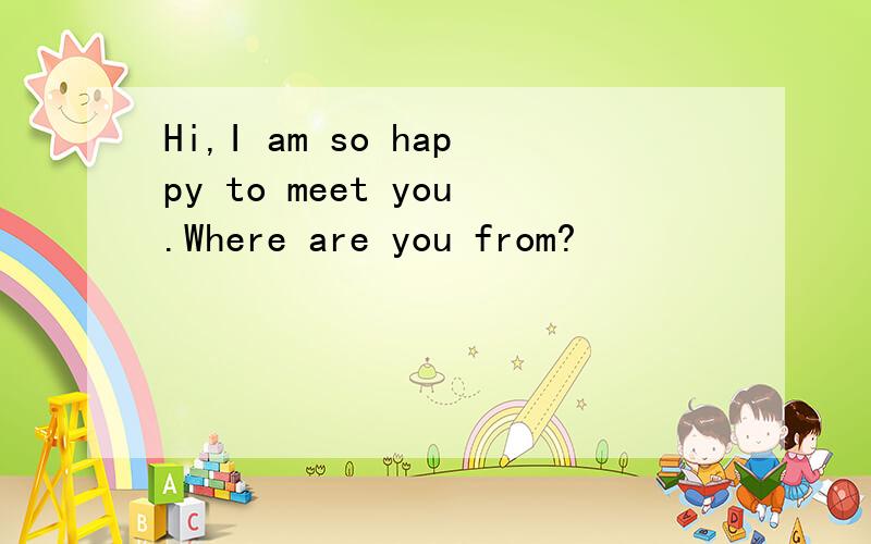 Hi,I am so happy to meet you.Where are you from?