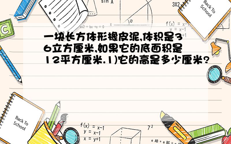 一块长方体形橡皮泥,体积是36立方厘米,如果它的底面积是12平方厘米.1)它的高是多少厘米?