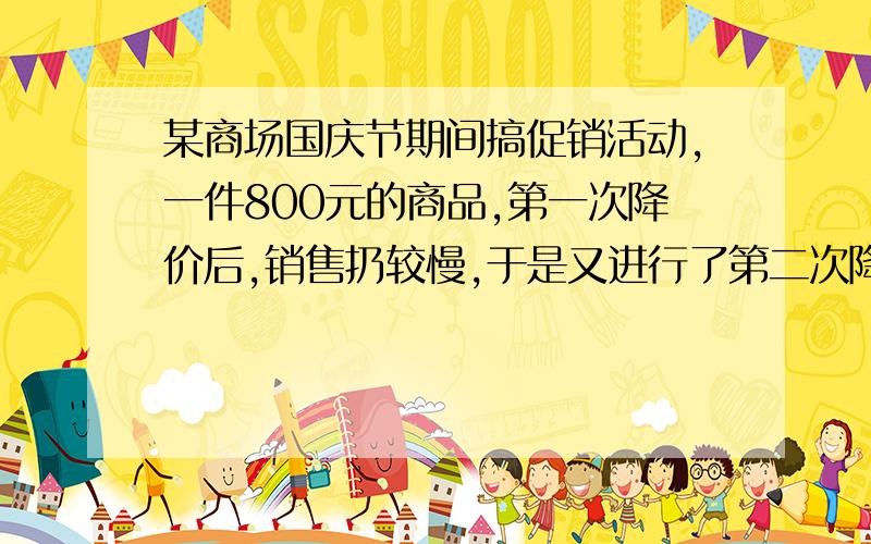 某商场国庆节期间搞促销活动,一件800元的商品,第一次降价后,销售扔较慢,于是又进行了第二次降价,第二次降价的百分率是第