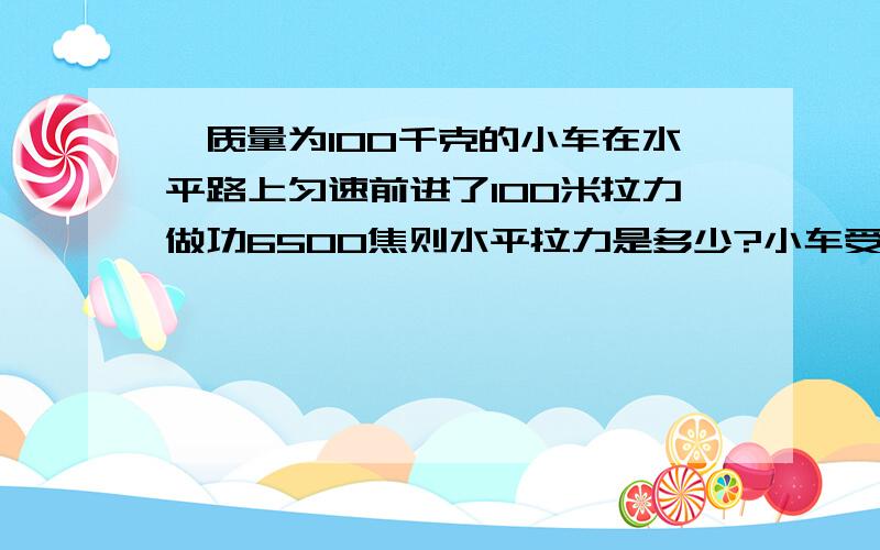 一质量为100千克的小车在水平路上匀速前进了100米拉力做功6500焦则水平拉力是多少?小车受到的摩擦力为多少?