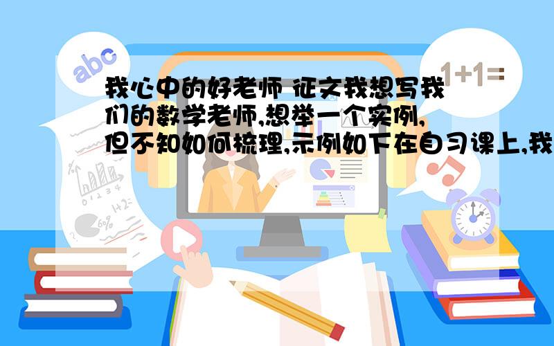 我心中的好老师 征文我想写我们的数学老师,想举一个实例,但不知如何梳理,示例如下在自习课上,我偷看一本借来的漫画书,但被