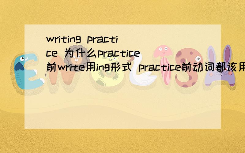 writing practice 为什么practice前write用ing形式 practice前动词都该用ing形式