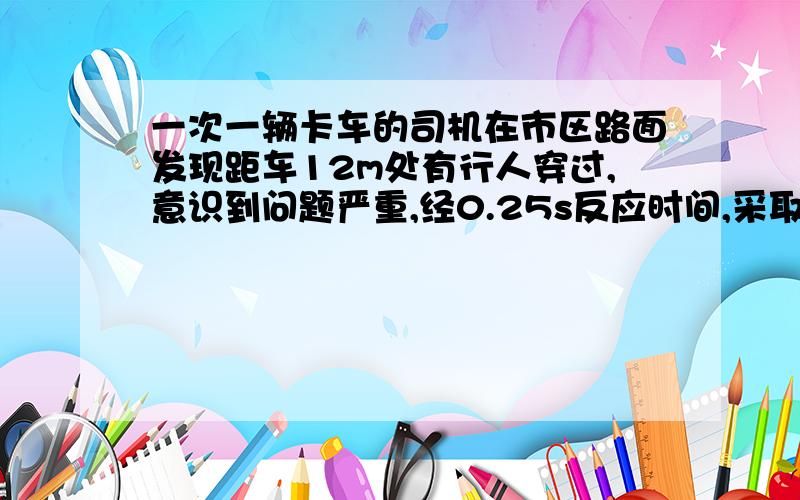 一次一辆卡车的司机在市区路面发现距车12m处有行人穿过,意识到问题严重,经0.25s反应时间,采取紧急制动措施,已知刹车