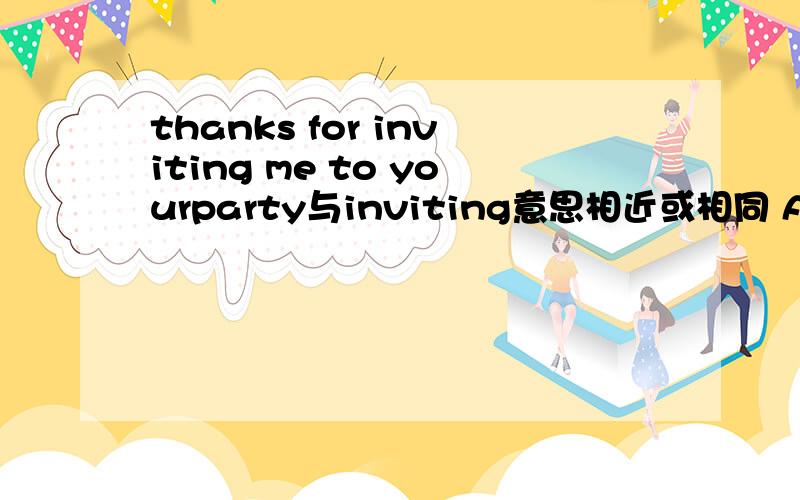 thanks for inviting me to yourparty与inviting意思相近或相同 A asking