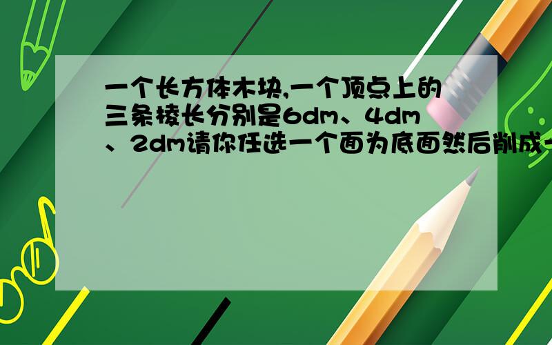 一个长方体木块,一个顶点上的三条棱长分别是6dm、4dm、2dm请你任选一个面为底面然后削成一个最大的圆锥,这个圆锥的体