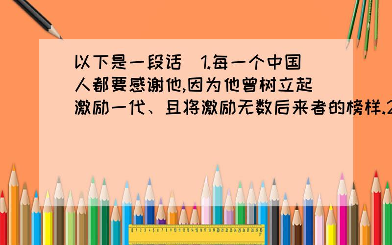 以下是一段话）1.每一个中国人都要感谢他,因为他曾树立起激励一代、且将激励无数后来者的榜样.2.他曾是中学语文教材里爱国