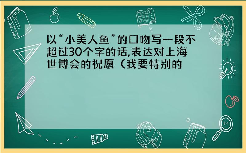 以“小美人鱼”的口吻写一段不超过30个字的话,表达对上海世博会的祝愿（我要特别的