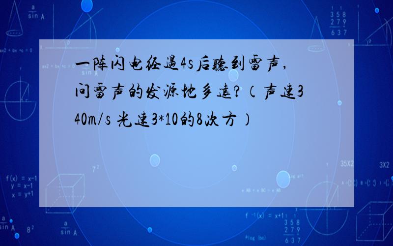 一阵闪电经过4s后听到雷声,问雷声的发源地多远?（声速340m/s 光速3*10的8次方）