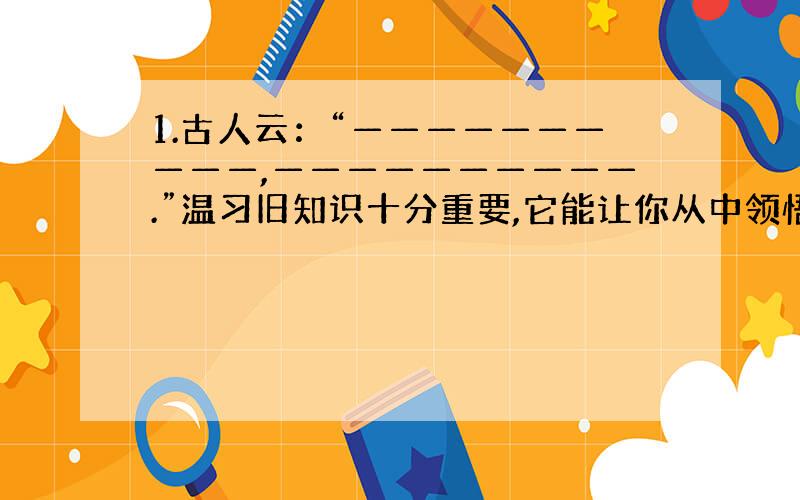 1.古人云：“——————————,——————————.”温习旧知识十分重要,它能让你从中领悟新道理.