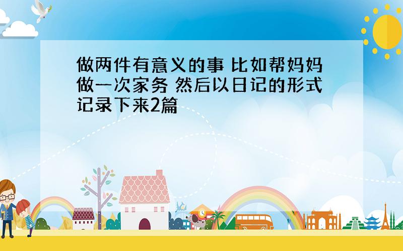 做两件有意义的事 比如帮妈妈做一次家务 然后以日记的形式记录下来2篇