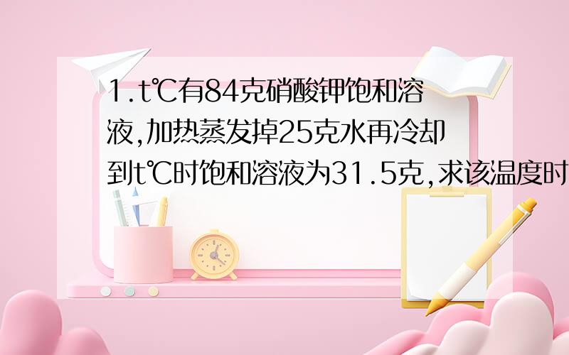 1.t℃有84克硝酸钾饱和溶液,加热蒸发掉25克水再冷却到t℃时饱和溶液为31.5克,求该温度时该物质的溶解度