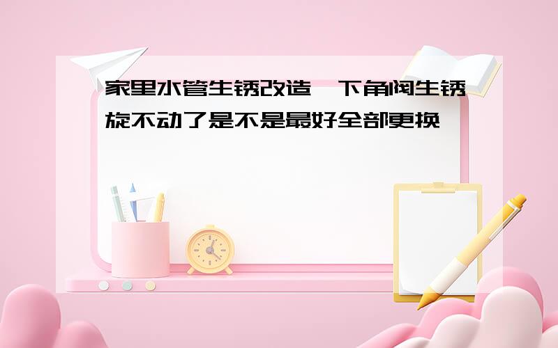 家里水管生锈改造一下角阀生锈旋不动了是不是最好全部更换