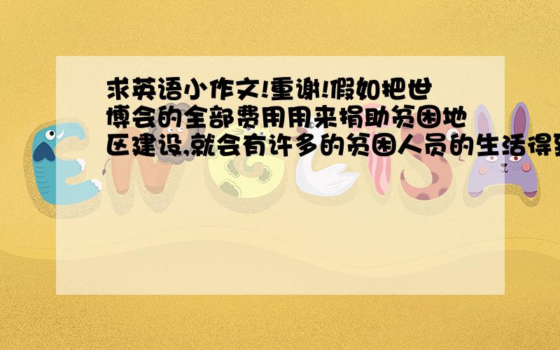 求英语小作文!重谢!假如把世博会的全部费用用来捐助贫困地区建设,就会有许多的贫困人员的生活得到改善.但是世博会的成功举办