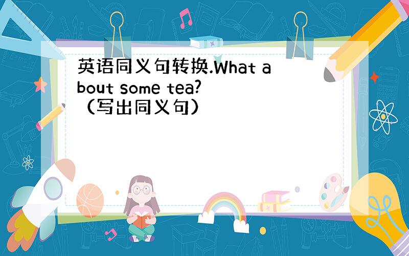 英语同义句转换.What about some tea?（写出同义句）