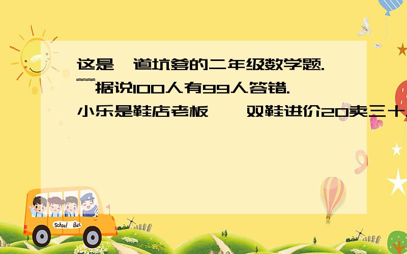 这是一道坑爹的二年级数学题.﹌据说100人有99人答错.小乐是鞋店老板、一双鞋进价20卖三十.客人拿了50元