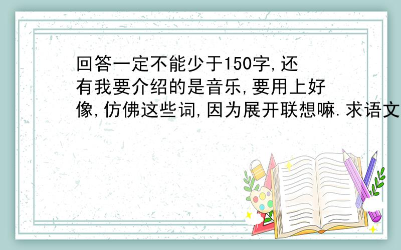 回答一定不能少于150字,还有我要介绍的是音乐,要用上好像,仿佛这些词,因为展开联想嘛.求语文很棒的人