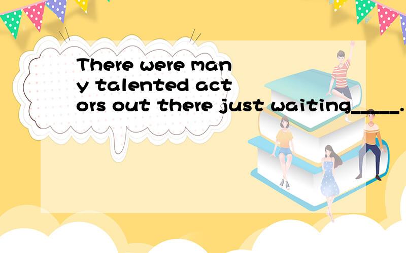 There were many talented actors out there just waiting_____.