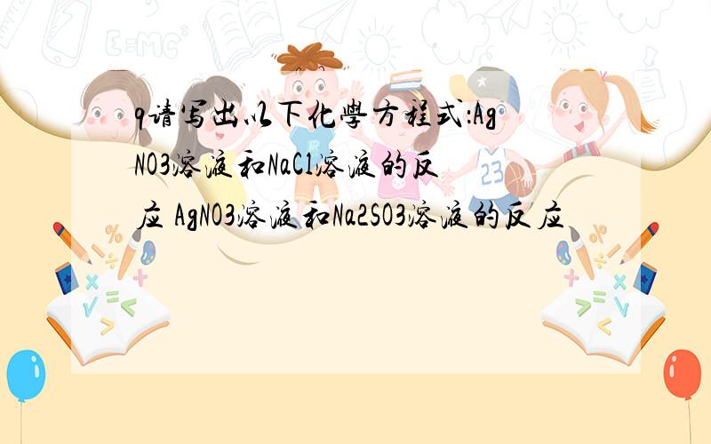 q请写出以下化学方程式：AgNO3溶液和NaCl溶液的反应 AgNO3溶液和Na2SO3溶液的反应