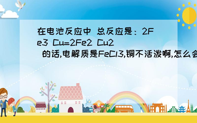 在电池反应中 总反应是：2Fe3 Cu=2Fe2 Cu2 的话,电解质是FeCl3,铜不活泼啊,怎么会失电给Fe