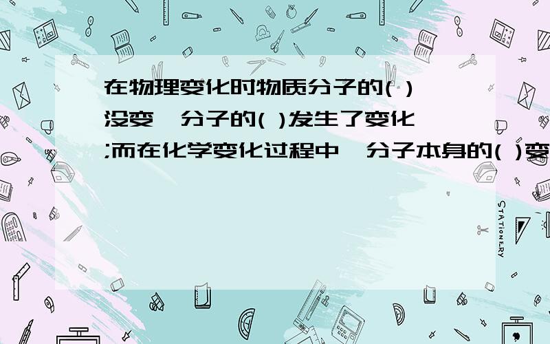 在物理变化时物质分子的( )没变,分子的( )发生了变化;而在化学变化过程中,分子本身的( )变了,