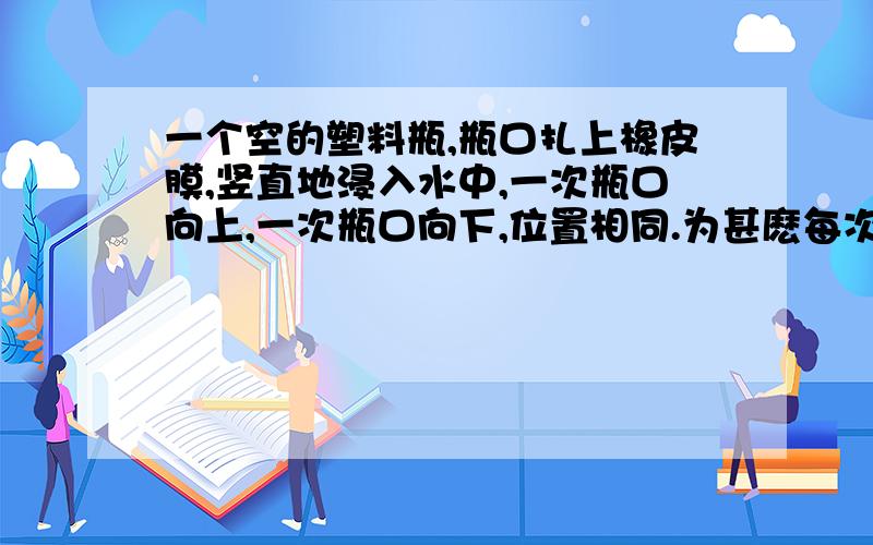 一个空的塑料瓶,瓶口扎上橡皮膜,竖直地浸入水中,一次瓶口向上,一次瓶口向下,位置相同.为甚麽每次橡皮