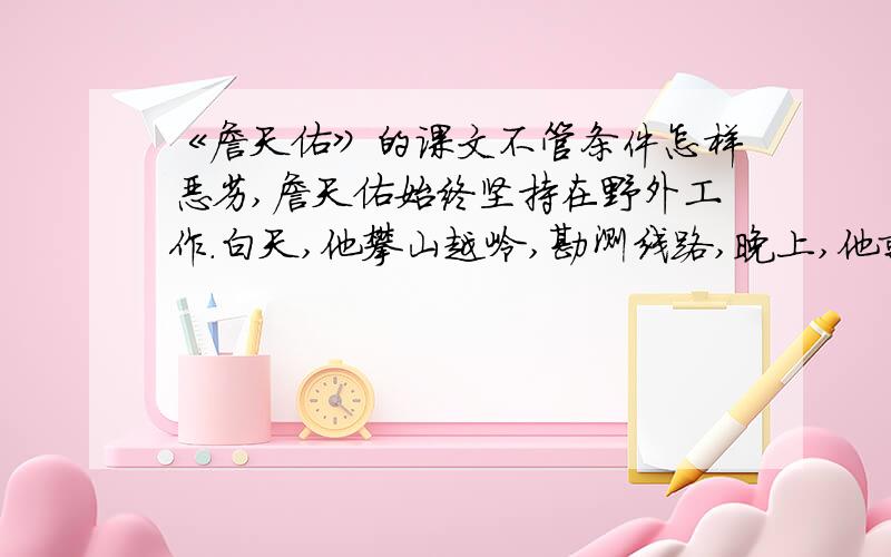 《詹天佑》的课文不管条件怎样恶劣,詹天佑始终坚持在野外工作.白天,他攀山越岭,勘测线路,晚上,他就在油灯下绘图,计算.为