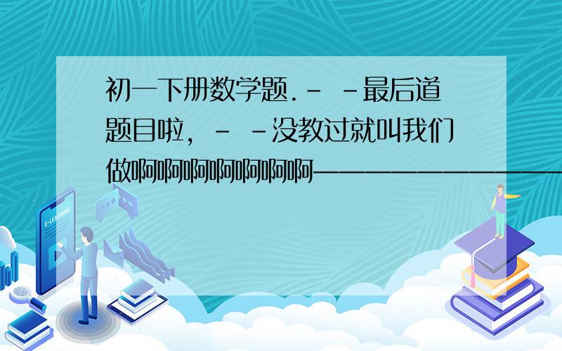 初一下册数学题.- -最后道题目啦，- -没教过就叫我们做啊啊啊啊啊啊啊——————————题目如下——————————