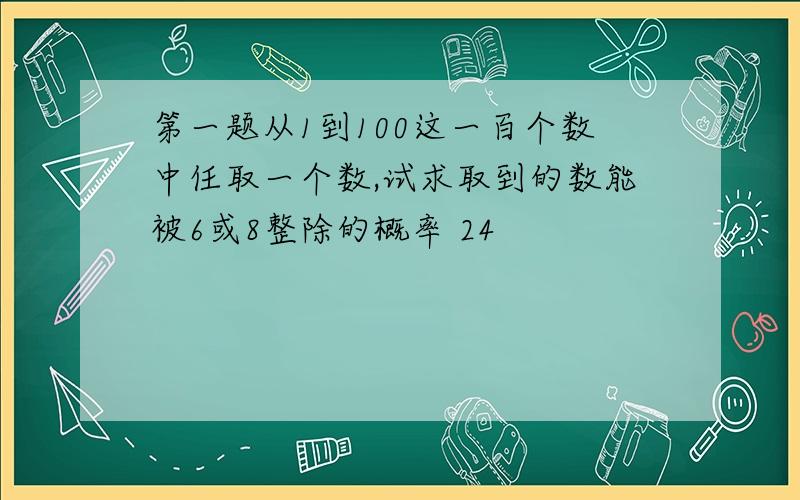 第一题从1到100这一百个数中任取一个数,试求取到的数能被6或8整除的概率 24