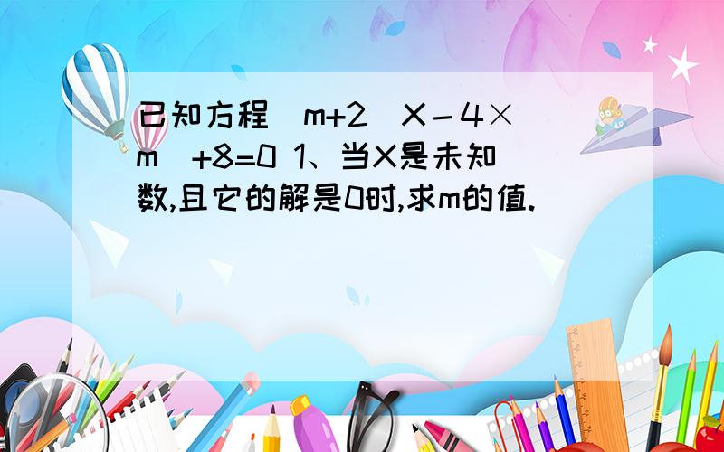 已知方程（m+2）X－4×|m|+8=0 1、当X是未知数,且它的解是0时,求m的值.