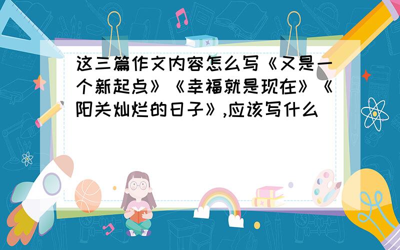 这三篇作文内容怎么写《又是一个新起点》《幸福就是现在》《阳关灿烂的日子》,应该写什么