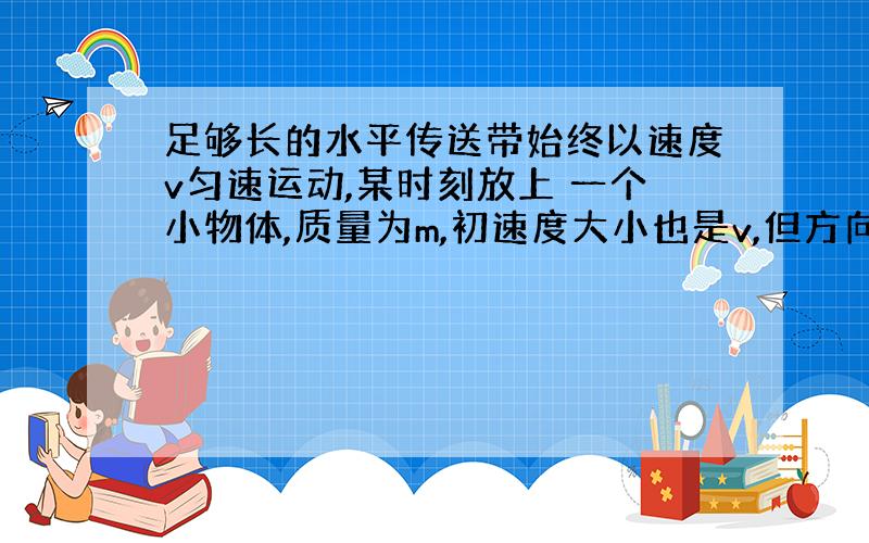 足够长的水平传送带始终以速度v匀速运动,某时刻放上 一个小物体,质量为m,初速度大小也是v,但方向与传 送带的运动方向相