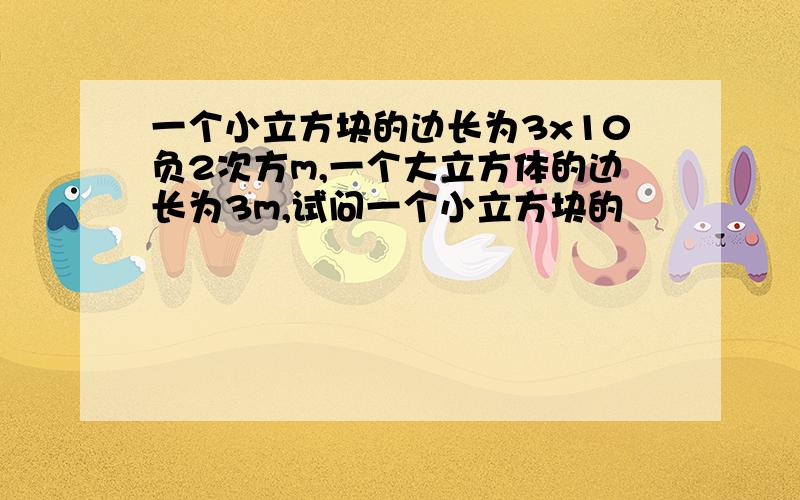 一个小立方块的边长为3x10负2次方m,一个大立方体的边长为3m,试问一个小立方块的