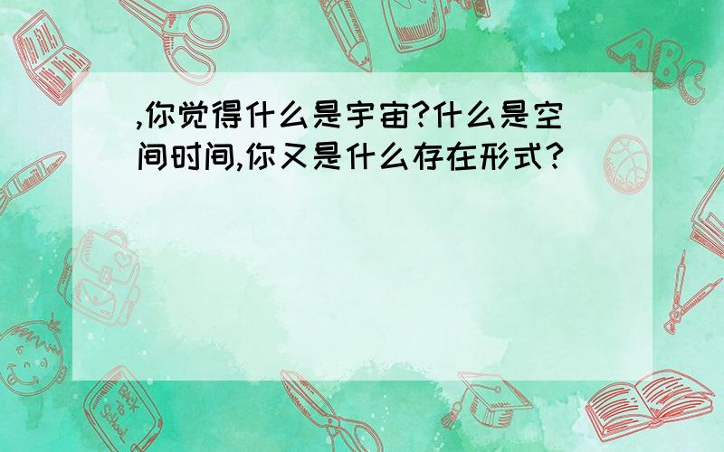 ,你觉得什么是宇宙?什么是空间时间,你又是什么存在形式?