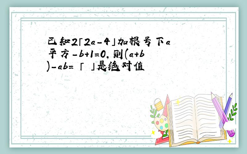 已知2「2a-4」加根号下a平方-b+1=0,则(a+b)-ab= 「 」是绝对值