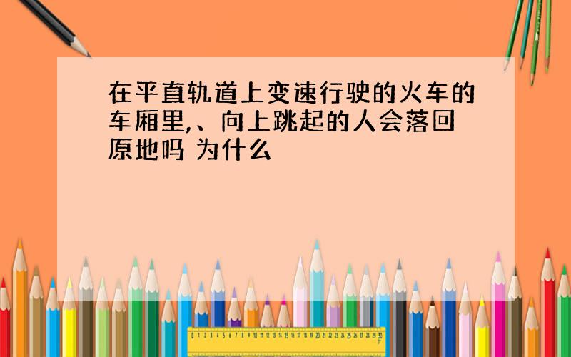 在平直轨道上变速行驶的火车的车厢里,、向上跳起的人会落回原地吗 为什么