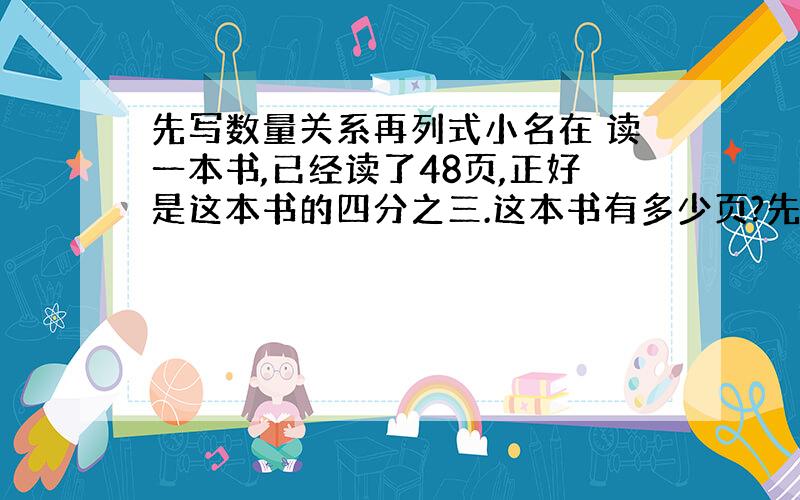 先写数量关系再列式小名在 读一本书,已经读了48页,正好是这本书的四分之三.这本书有多少页?先写数量关系再列式.