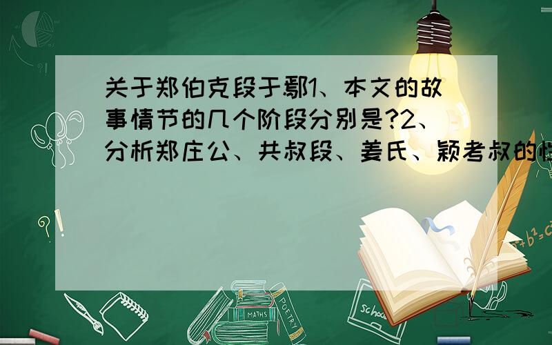 关于郑伯克段于鄢1、本文的故事情节的几个阶段分别是?2、分析郑庄公、共叔段、姜氏、颖考叔的性格特征?3、举例说明本文怎样