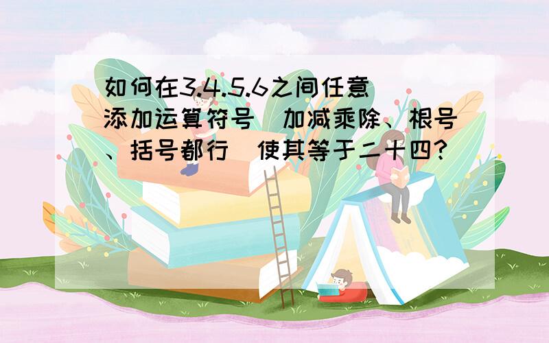 如何在3.4.5.6之间任意添加运算符号(加减乘除、根号、括号都行)使其等于二十四?