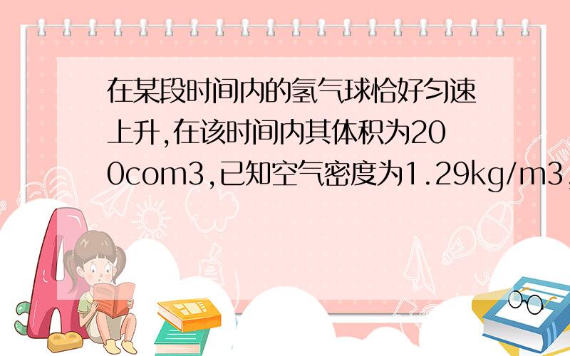 在某段时间内的氢气球恰好匀速上升,在该时间内其体积为200com3,已知空气密度为1.29kg/m3,那么氢气球在这段