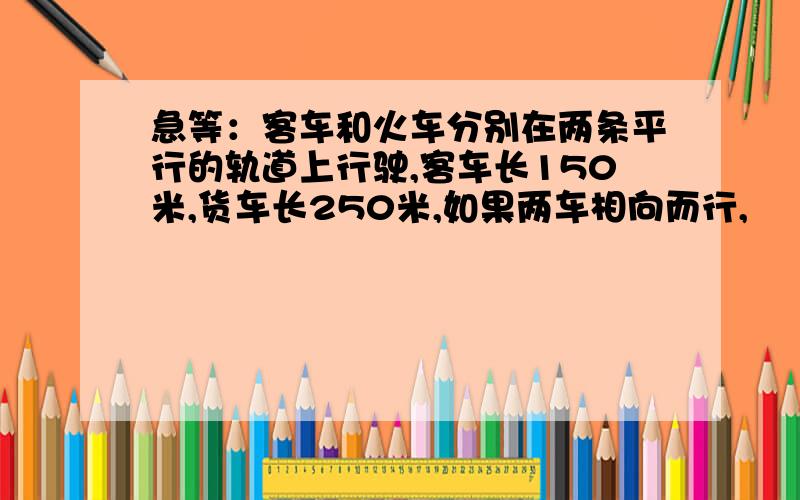 急等：客车和火车分别在两条平行的轨道上行驶,客车长150米,货车长250米,如果两车相向而行,