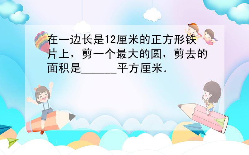 在一边长是12厘米的正方形铁片上，剪一个最大的圆，剪去的面积是______平方厘米．