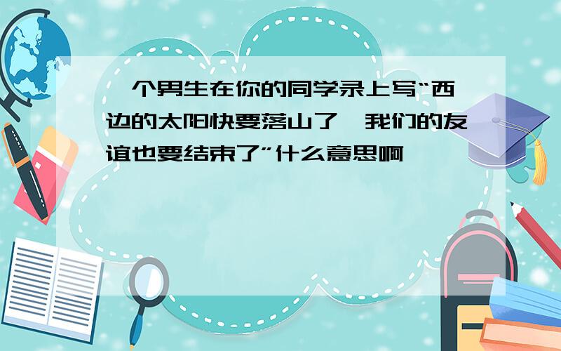 一个男生在你的同学录上写“西边的太阳快要落山了,我们的友谊也要结束了”什么意思啊