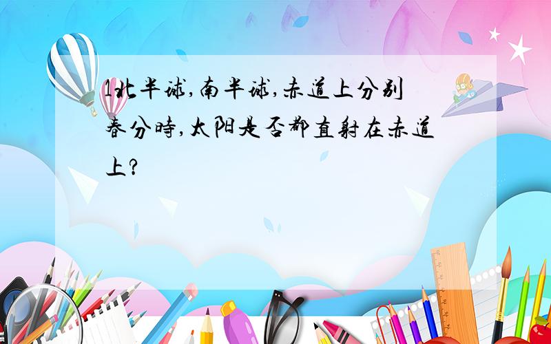 1北半球,南半球,赤道上分别春分时,太阳是否都直射在赤道上?