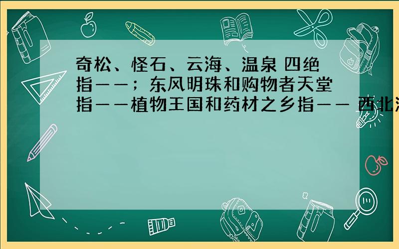 奇松、怪石、云海、温泉 四绝指——；东风明珠和购物者天堂指——植物王国和药材之乡指—— 西北沙漠中的艺术宝库指——（填地